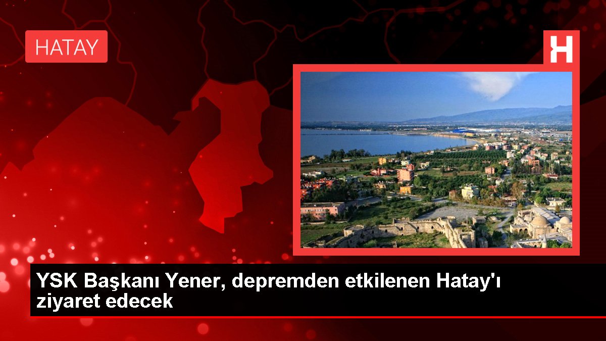 YSK Başkanı Yener, depremden etkilenen Hatay'ı ziyaret edecek